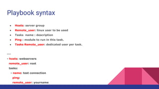 Playbook syntax
● Hosts: server group
● Remote_user: linux user to be used
● Tasks name : description
● Ping : module to run in this task.
● Tasks Remote_user: dedicated user per task.
---
- hosts: webservers
remote_user: root
tasks:
- name: test connection
ping:
remote_user: yourname
 