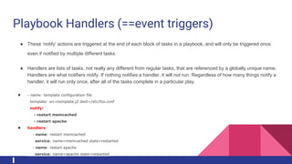 Playbook Handlers (==event triggers)
● These ‘notify’ actions are triggered at the end of each block of tasks in a playbook, and will only be triggered once
even if notified by multiple different tasks.
● Handlers are lists of tasks, not really any different from regular tasks, that are referenced by a globally unique name.
Handlers are what notifiers notify. If nothing notifies a handler, it will not run. Regardless of how many things notify a
handler, it will run only once, after all of the tasks complete in a particular play.
● - name: template configuration file
template: src=template.j2 dest=/etc/foo.conf
notify:
- restart memcached
- restart apache
● handlers:
- name: restart memcached
service: name=memcached state=restarted
- name: restart apache
service: name=apache state=restarted
 