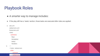 Playbook Roles
● A smarter way to manage includes:
● If the play still has a ‘tasks’ section, those tasks are executed after roles are applied.
● site.yml
webservers.yml
fooservers.yml
roles/
common/
files/
templates/
tasks/
Handlers
● ---
- hosts: webservers
roles:
- common
- webservers
 