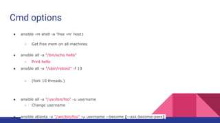 Cmd options
● ansible -m shell -a 'free -m' host1
○ Get free mem on all machines
● ansible all -a "/bin/echo hello"
○ Print hello
● ansible all -a "/sbin/reboot" -f 10
○ (fork 10 threads.)
● ansible all -a "/usr/bin/foo" -u username
○ Change username
● ansible atlanta -a "/usr/bin/foo" -u username --become [--ask-become-pass]
 