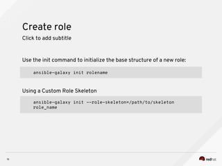 Create role
16
Click to add subtitle
Use the init command to initialize the base structure of a new role:
ansible-galaxy init rolename
Using a Custom Role Skeleton
ansible-galaxy init --role-skeleton=/path/to/skeleton
role_name
 