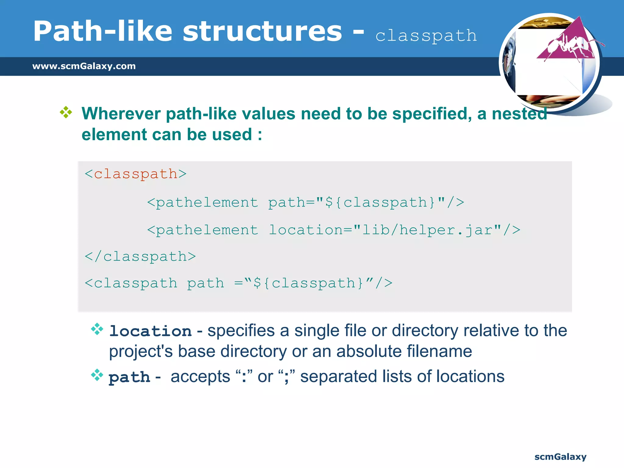 Path-like structures -  classpath Wherever path-like values need to be specified, a nested element can be used :  location  - specifies a single file or directory relative to the project's base directory or an absolute filename path  -  accepts “ : ” or “ ; ” separated lists of locations < classpath > <pathelement path="${classpath}"/>  <pathelement location="lib/helper.jar"/> </classpath> <classpath path =“${classpath}”/> 