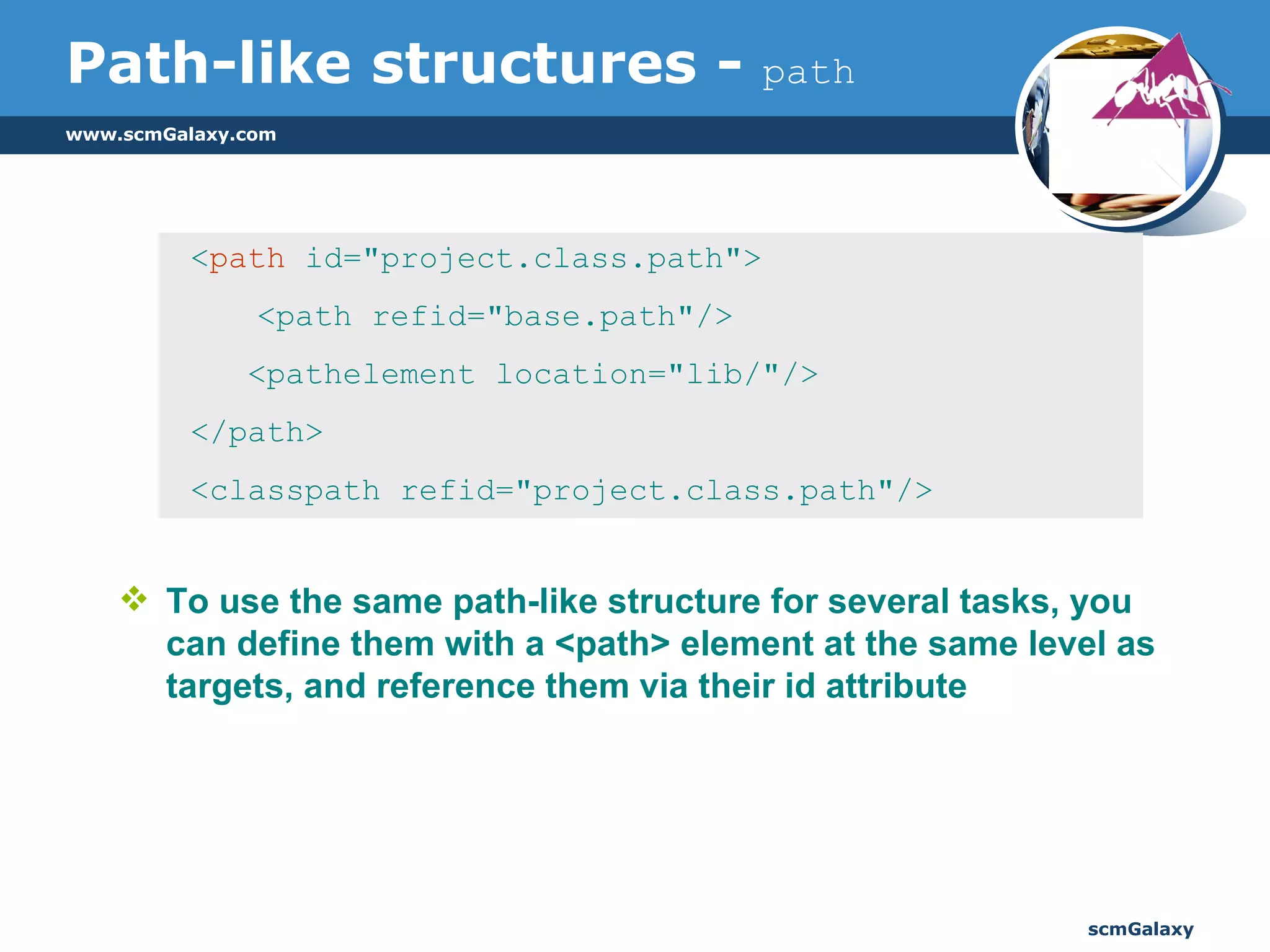 Path-like structures -  path To use the same path-like structure for several tasks, you can define them with a <path> element at the same level as targets, and reference them via their id attribute  < path  id="project.class.path">   <path refid="base.path"/> <pathelement location="lib/"/> </path> <classpath refid="project.class.path"/>  