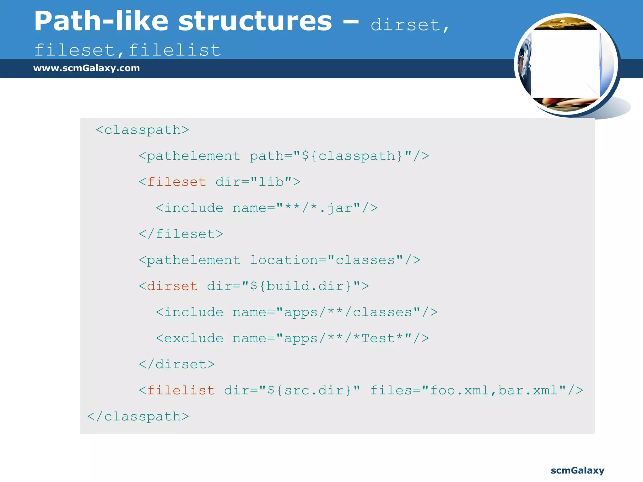Path-like structures –   dirset, fileset,filelist <classpath> <pathelement path="${classpath}"/> < fileset  dir="lib"> <include name="**/*.jar"/> </fileset> <pathelement location="classes"/> < dirset  dir="${build.dir}"> <include name="apps/**/classes"/> <exclude name="apps/**/*Test*"/> </dirset> < filelist  dir="${src.dir}" files="foo.xml,bar.xml"/> </classpath> 