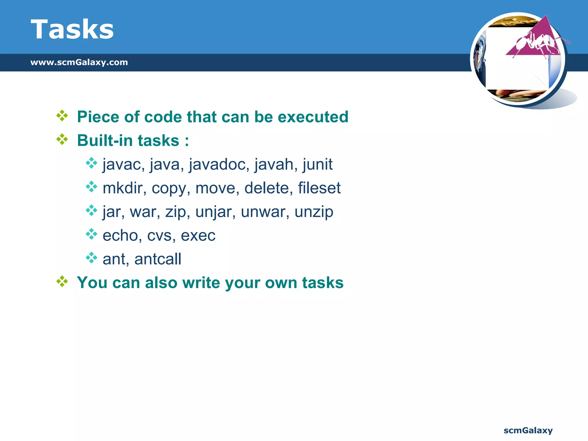 Tasks Piece of code that can be executed Built-in tasks : javac, java, javadoc, javah, junit mkdir, copy, move, delete, fileset jar, war, zip, unjar, unwar, unzip echo, cvs, exec ant, antcall You can also write your own tasks  