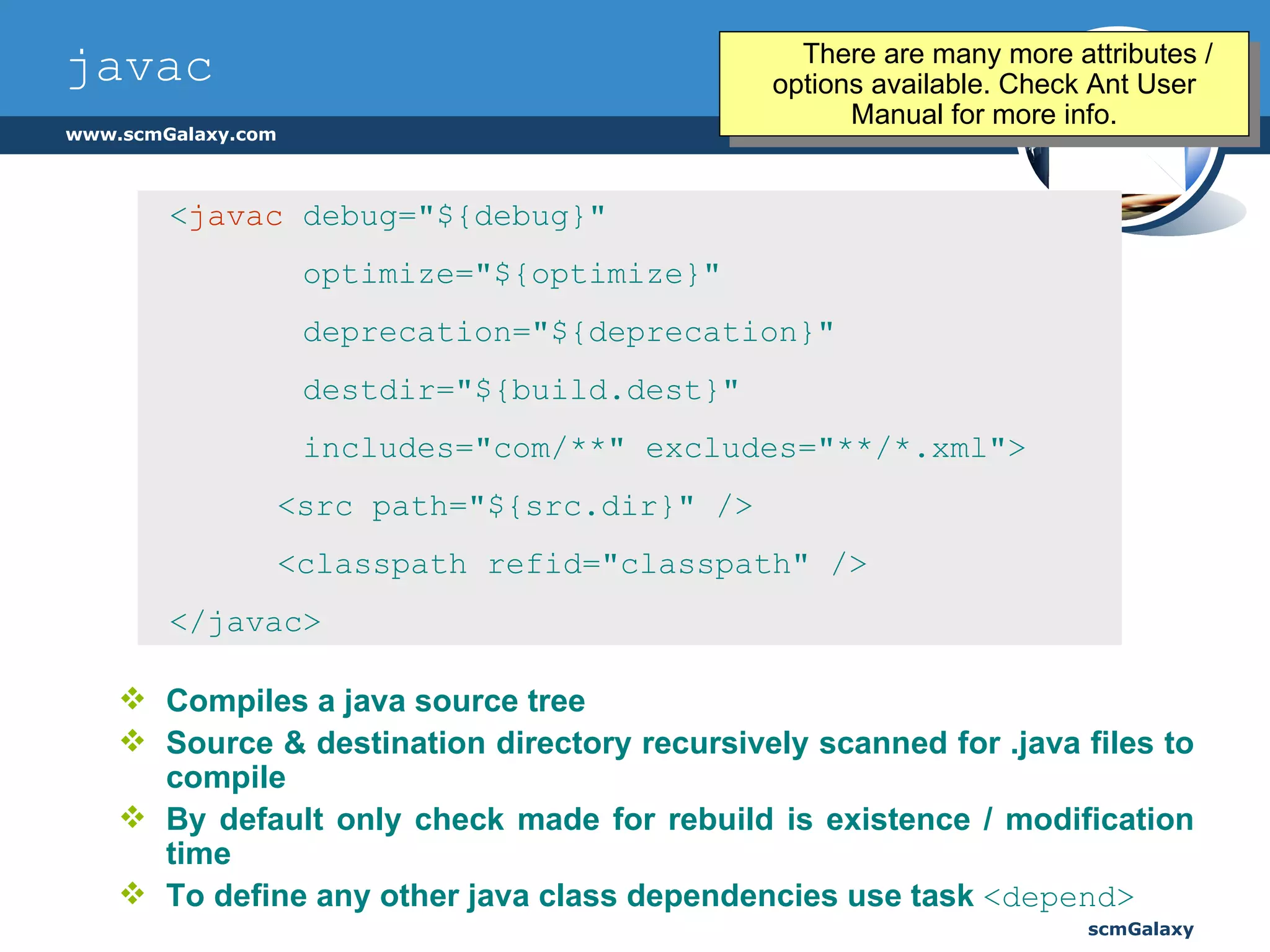 javac Compiles a java source tree Source & destination directory recursively scanned for .java files to compile By default only check made for rebuild is existence / modification time To define any other java class dependencies use task  <depend> < javac   debug="${debug}"  optimize="${optimize}"  deprecation="${deprecation}"  destdir="${build.dest}"  includes="com/**" excludes="**/*.xml"> <src path="${src.dir}" />    <classpath refid="classpath" />    </javac> There are many more attributes / options available. Check Ant User Manual for more info. 