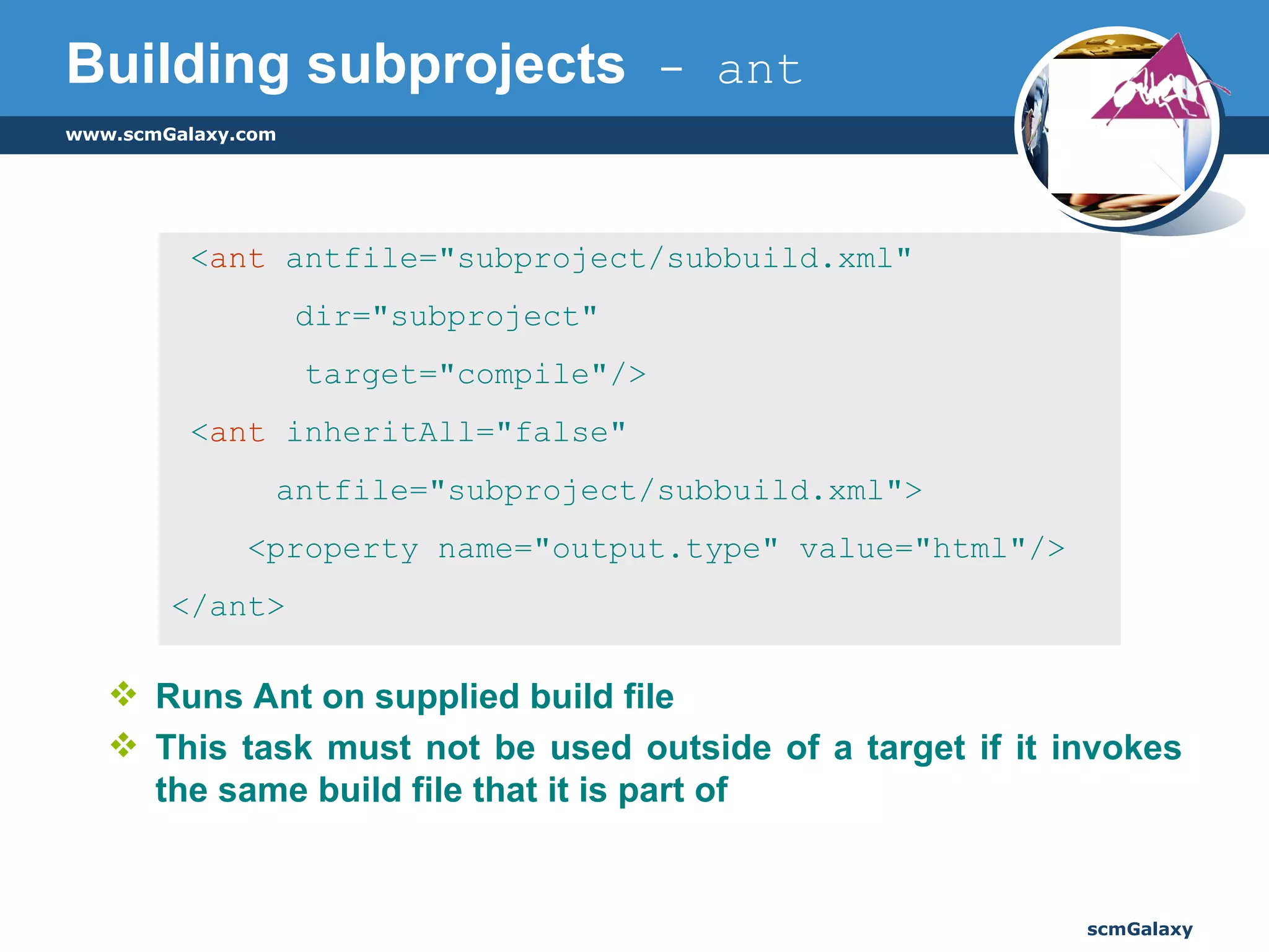 Building subprojects  - ant Runs Ant on supplied build file This task must not be used outside of a target if it invokes the same build file that it is part of < ant  antfile="subproject/subbuild.xml"    dir="subproject"  target="compile"/> < ant  inheritAll="false"    antfile="subproject/subbuild.xml"> <property name="output.type" value="html"/> </ant> 