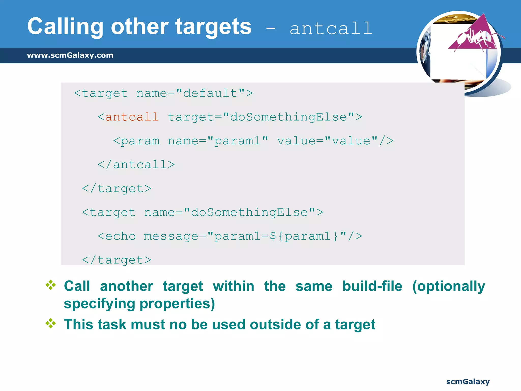 Calling other targets  - antcall Call another target within the same build-file (optionally specifying properties)  This task must no be used outside of a target <target name="default"> < antcall  target="doSomethingElse"> <param name="param1" value="value"/> </antcall> </target> <target name="doSomethingElse"> <echo message="param1=${param1}"/> </target> 