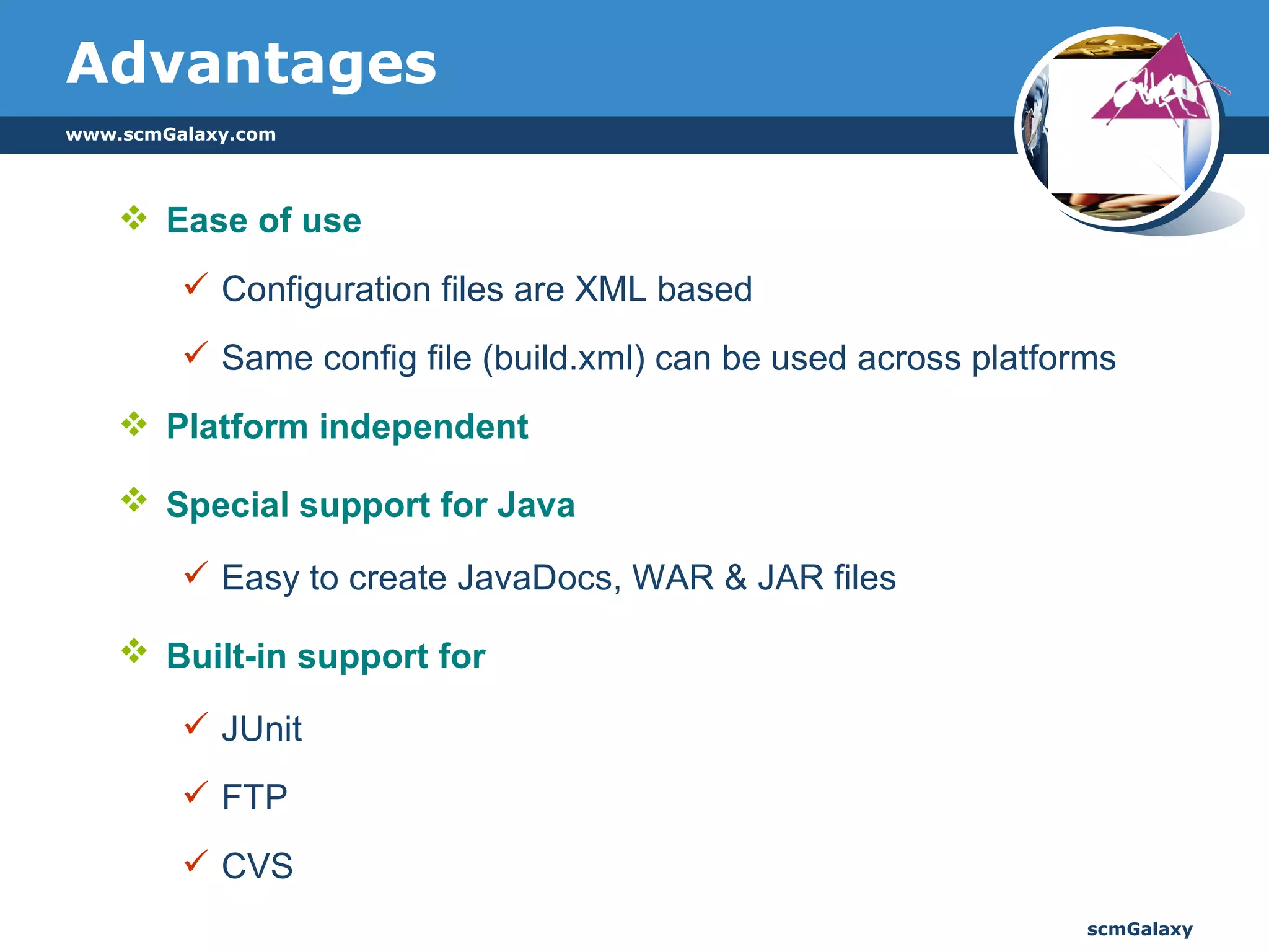 Advantages Ease of use Configuration files are XML based Same config file (build.xml) can be used across platforms Platform independent Special support for Java   Easy to create JavaDocs, WAR & JAR files Built-in support for   JUnit FTP CVS 