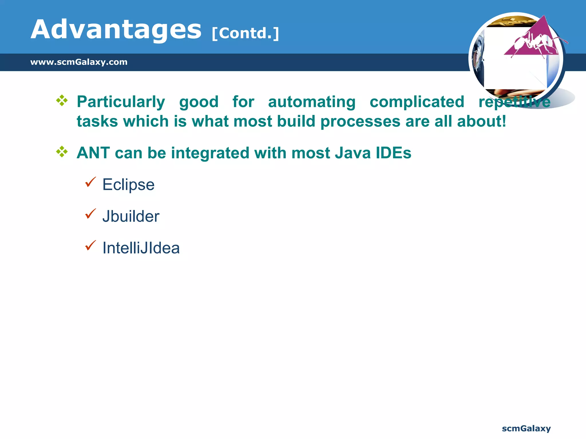 Advantages  [Contd.] Particularly good for automating complicated repetitive tasks which is what most build processes are all about! ANT can be integrated with most Java IDEs Eclipse Jbuilder IntelliJIdea 