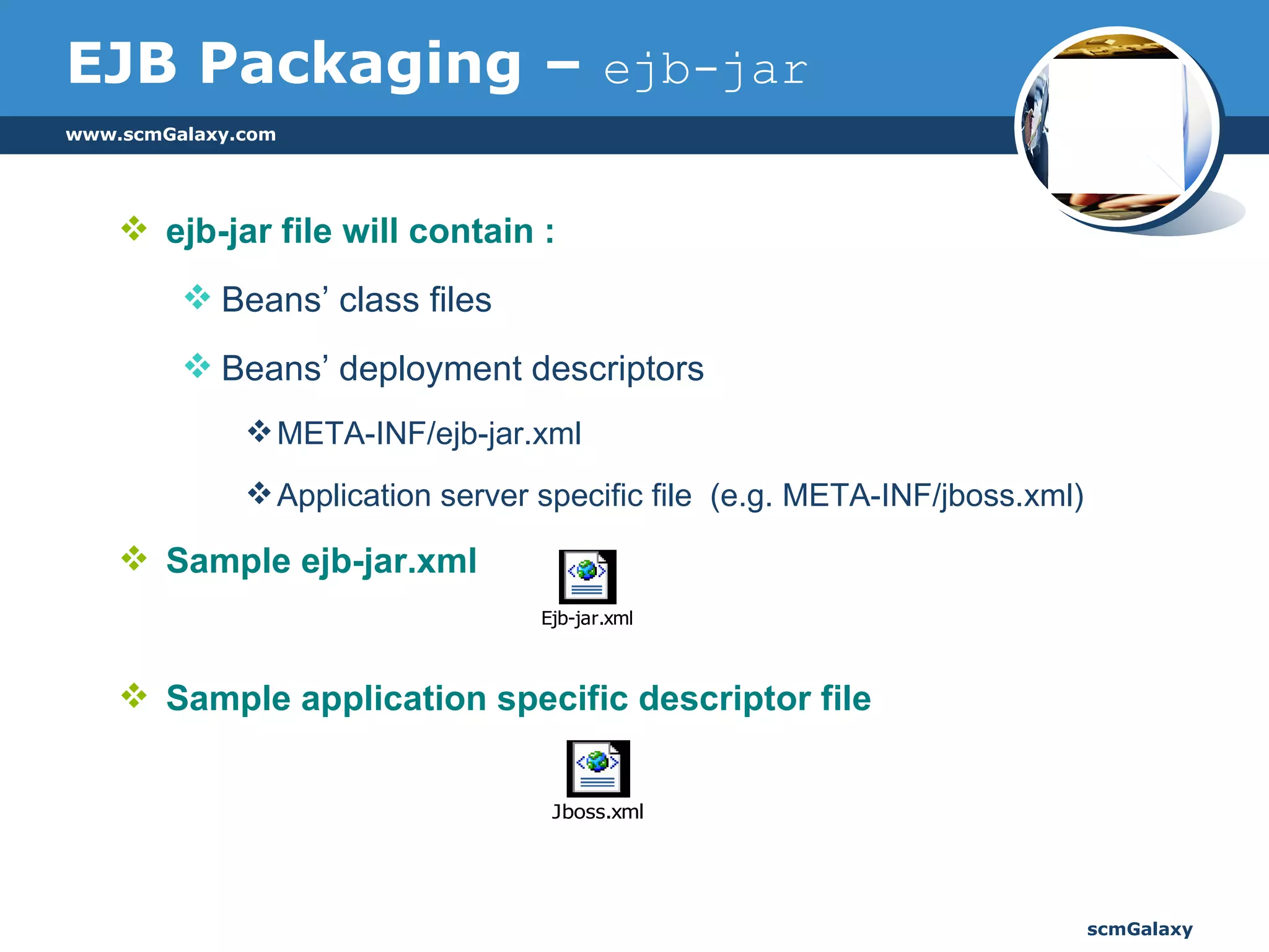 ejb-jar file will contain : Beans’ class files Beans’ deployment descriptors META-INF/ejb-jar.xml Application server specific file  (e.g. META-INF/jboss.xml) Sample ejb-jar.xml Sample application specific descriptor file EJB Packaging –  ejb-jar 