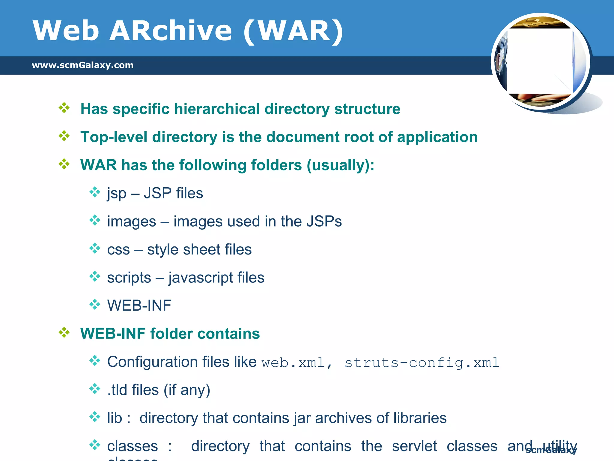 Has specific hierarchical directory structure Top-level directory is the document root of application WAR has the following folders (usually): jsp – JSP files  images – images used in the JSPs css – style sheet files scripts – javascript files WEB-INF WEB-INF folder contains Configuration files like  web.xml, struts-config.xml .tld files (if any) lib :  directory that contains jar archives of libraries  classes :  directory that contains the servlet classes and utility classes Web ARchive (WAR) 