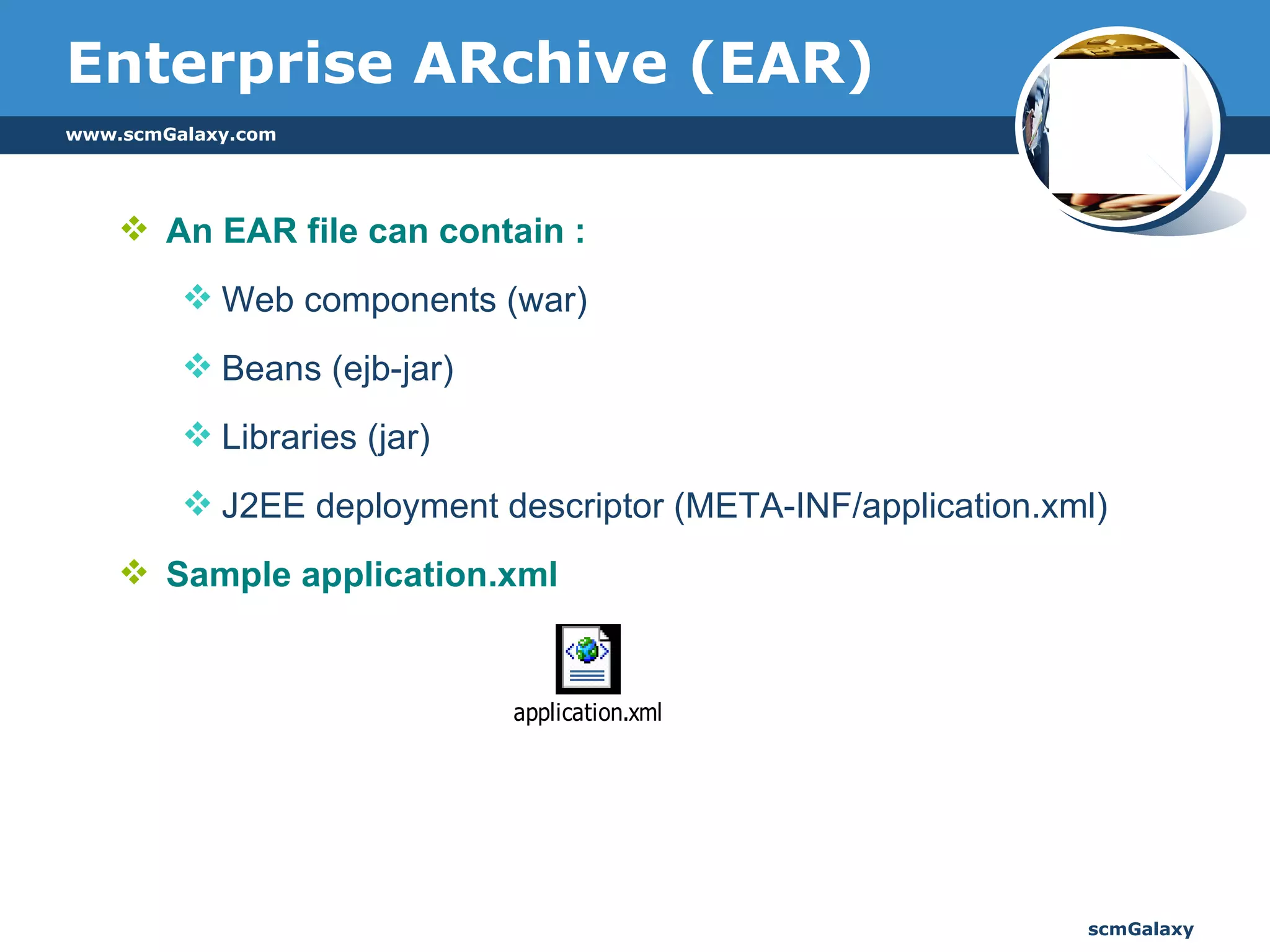 An EAR file can contain : Web components (war) Beans (ejb-jar) Libraries (jar) J2EE deployment descriptor (META-INF/application.xml) Sample application.xml  Enterprise ARchive (EAR) 