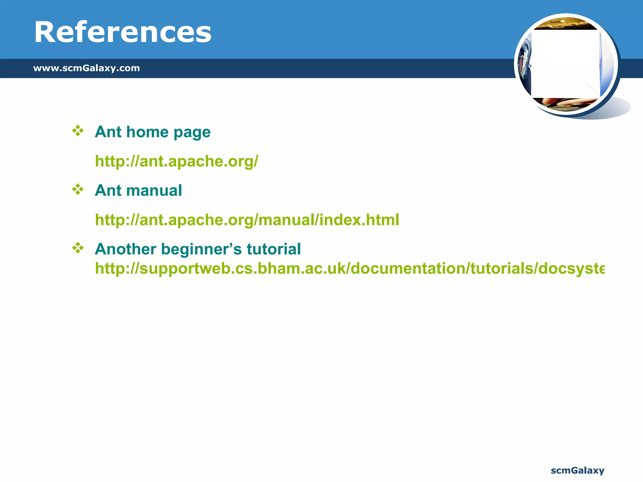 References Ant home page http://ant.apache.org/ Ant manual http://ant.apache.org/manual/index.html   Another beginner’s tutorial  http://supportweb.cs.bham.ac.uk/documentation/tutorials/docsystem/build/tutorials/ant/ant.html 