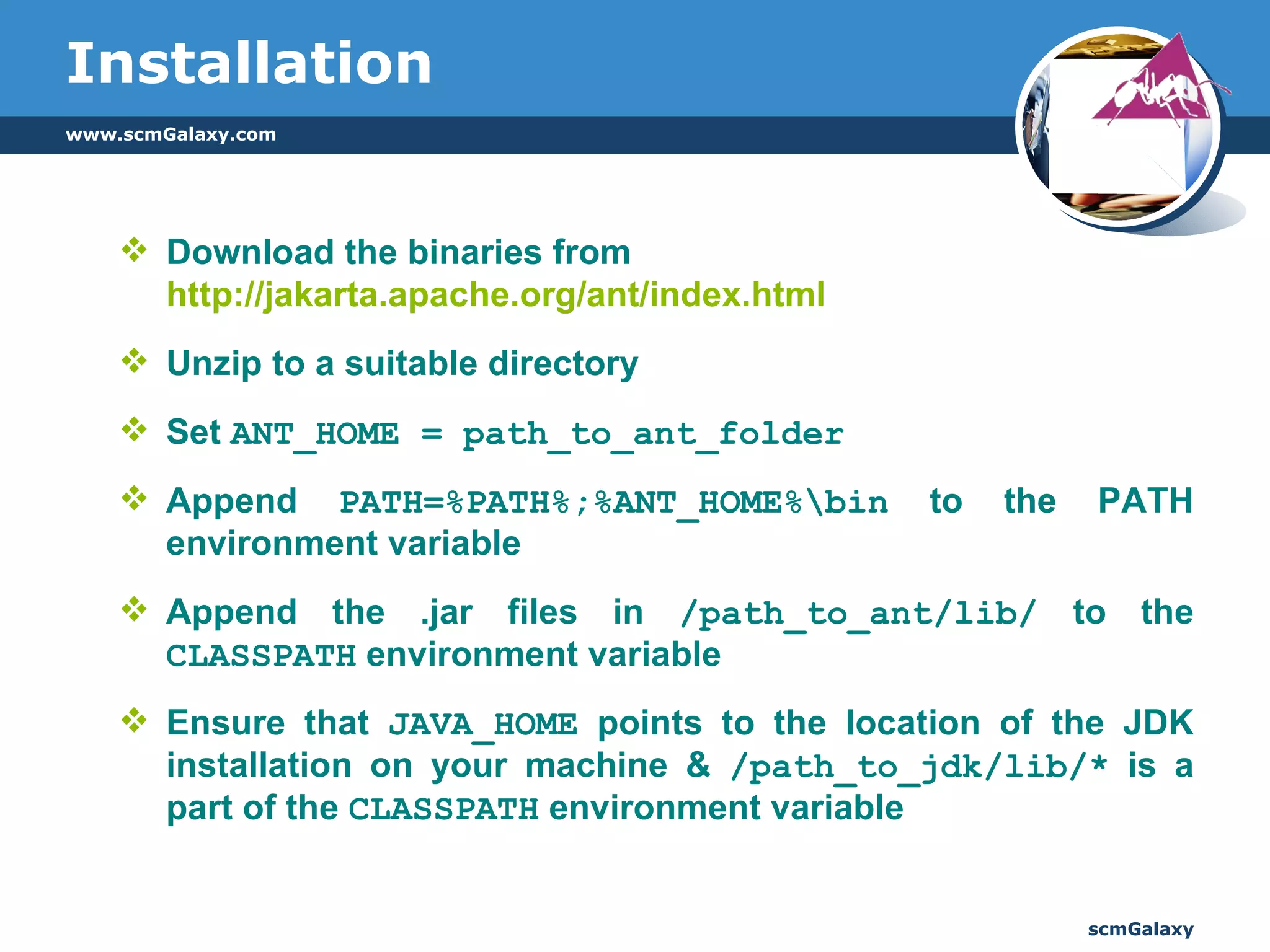 Installation Download the binaries from  http://jakarta.apache.org/ant/index.html Unzip to a suitable directory  Set  ANT_HOME = path_to_ant_folder Append  PATH=%PATH%;%ANT_HOME%\bin  to the PATH environment variable Append the .jar files in  /path_to_ant/lib/  to the  CLASSPATH  environment variable  Ensure that  JAVA_HOME  points to the location of the JDK installation on your machine &  /path_to_jdk/lib/*  is a part of the  CLASSPATH  environment variable  