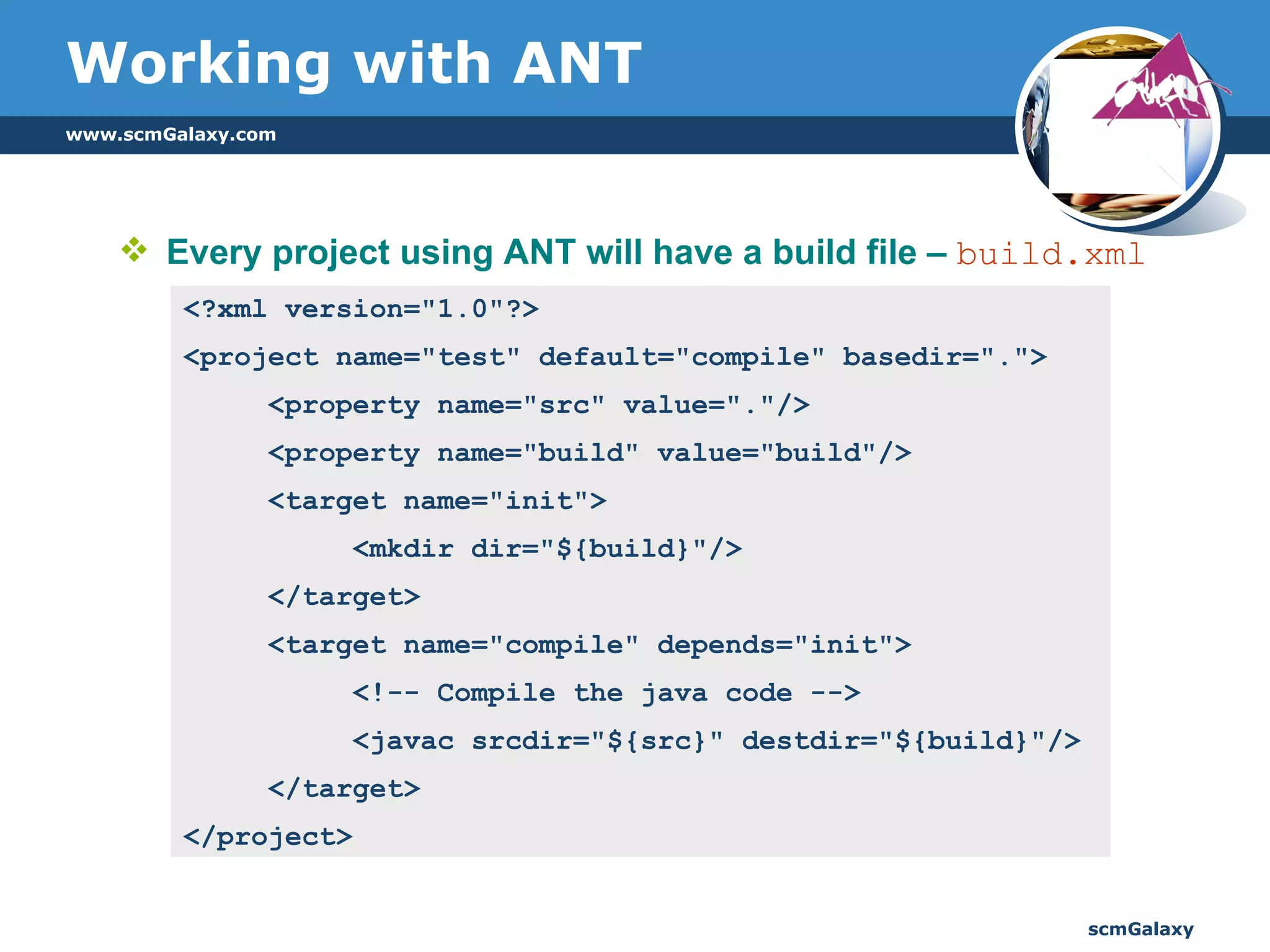 Working with ANT Every project using ANT will have a build file –  build.xml <?xml version="1.0"?>  <project name="test" default="compile" basedir=".">  <property name="src" value="."/>  <property name="build" value="build"/> <target name="init">  <mkdir dir="${build}"/> </target> <target name="compile" depends="init">  <!-- Compile the java code -->  <javac srcdir="${src}" destdir="${build}"/>  </target> </project> 