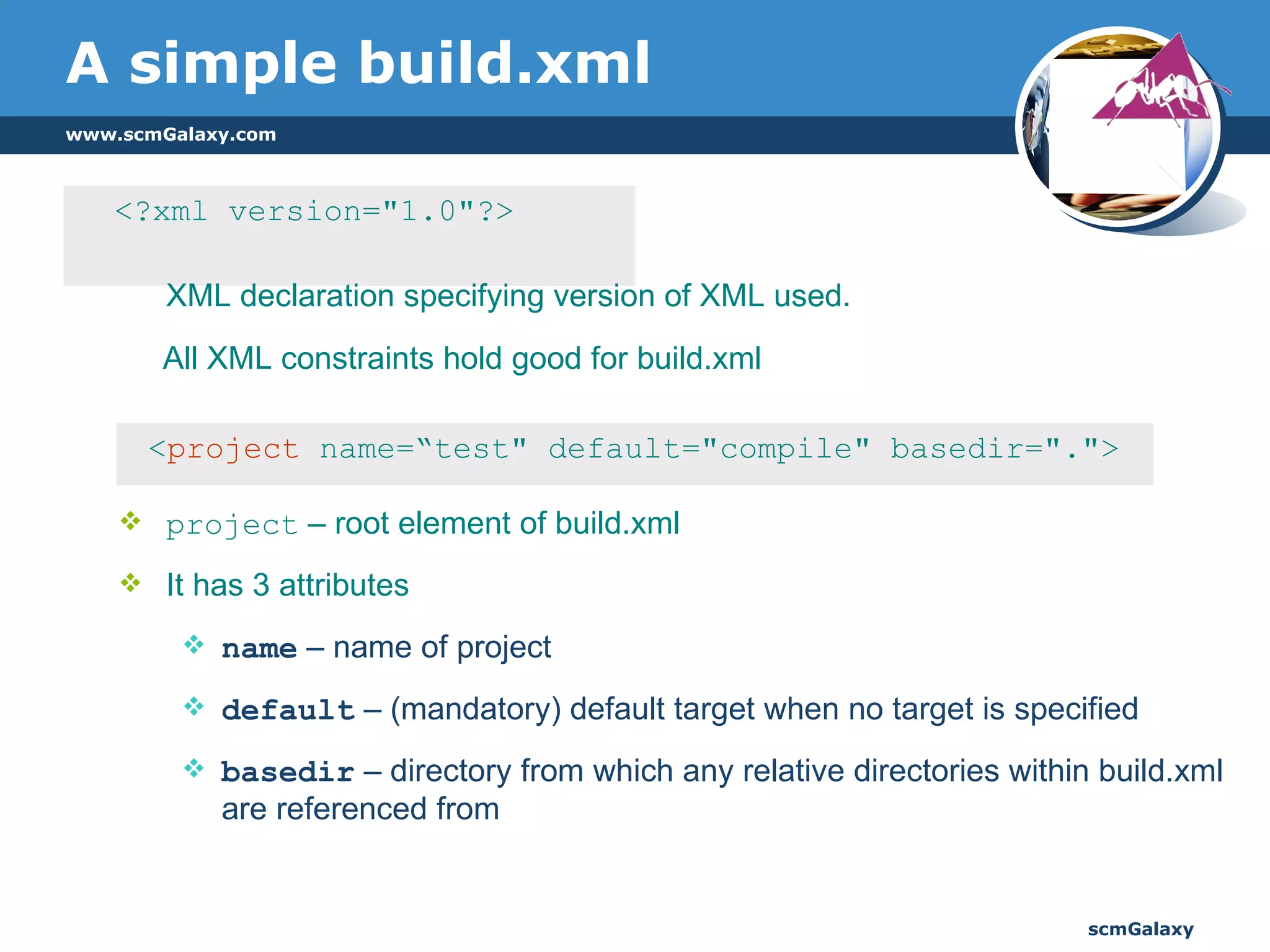 A simple build.xml <?xml version="1.0"?>  XML declaration specifying version of XML used.  All XML constraints hold good for build.xml < project  name=“test" default="compile" basedir="."> project  – root element of build.xml It has 3 attributes name  – name of project default  – (mandatory) default target when no target is specified basedir  – directory from which any relative directories within build.xml are referenced from 
