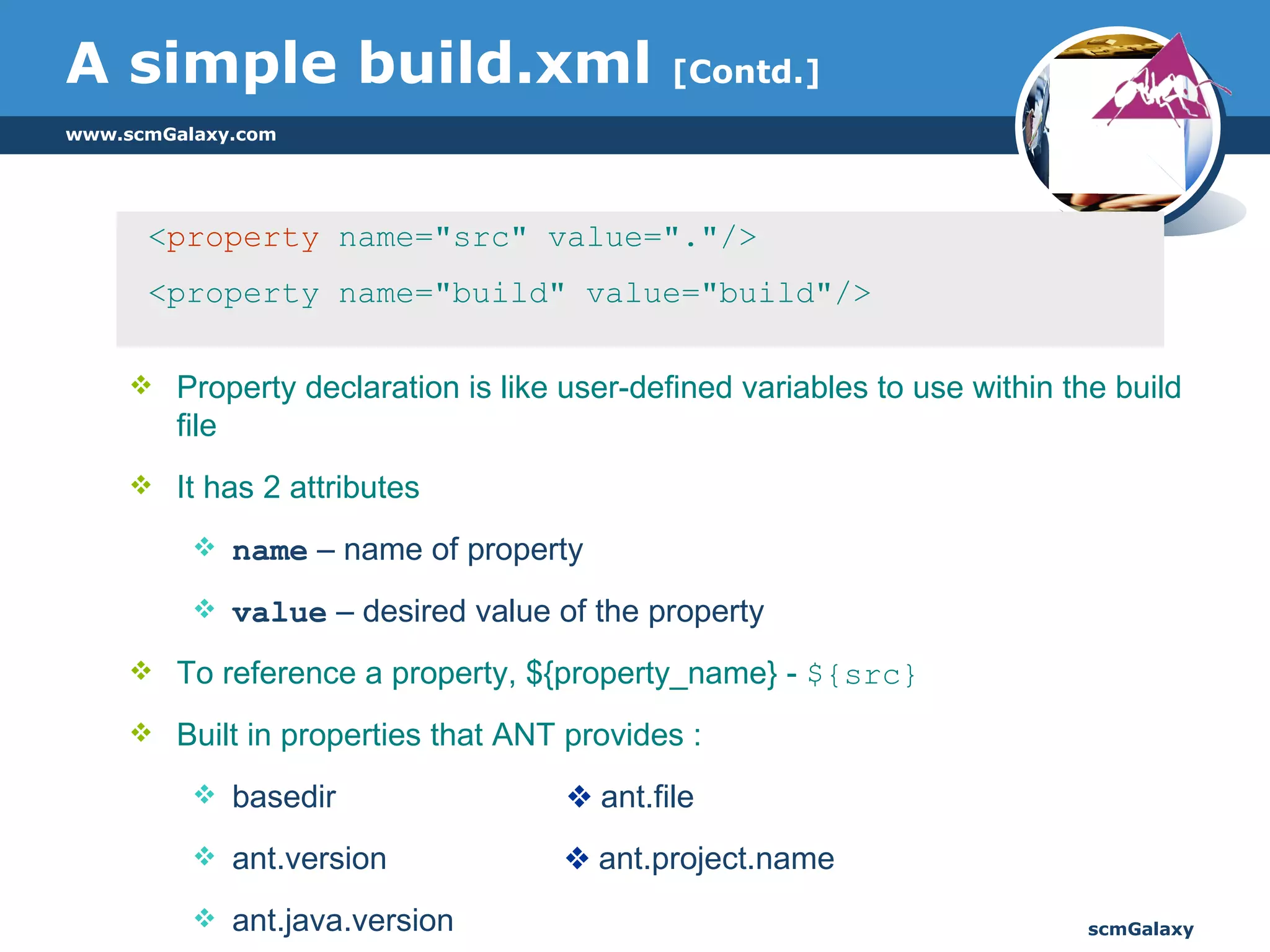 A simple build.xml  [Contd.] < property  name="src" value="."/>  <property name="build" value="build"/> Property declaration is like user-defined variables to use within the build file It has 2 attributes name  – name of property value  – desired value of the property To reference a property, ${property_name} -  ${src} Built in properties that ANT provides : basedir    ant.file ant.version   ant.project.name  ant.java.version 