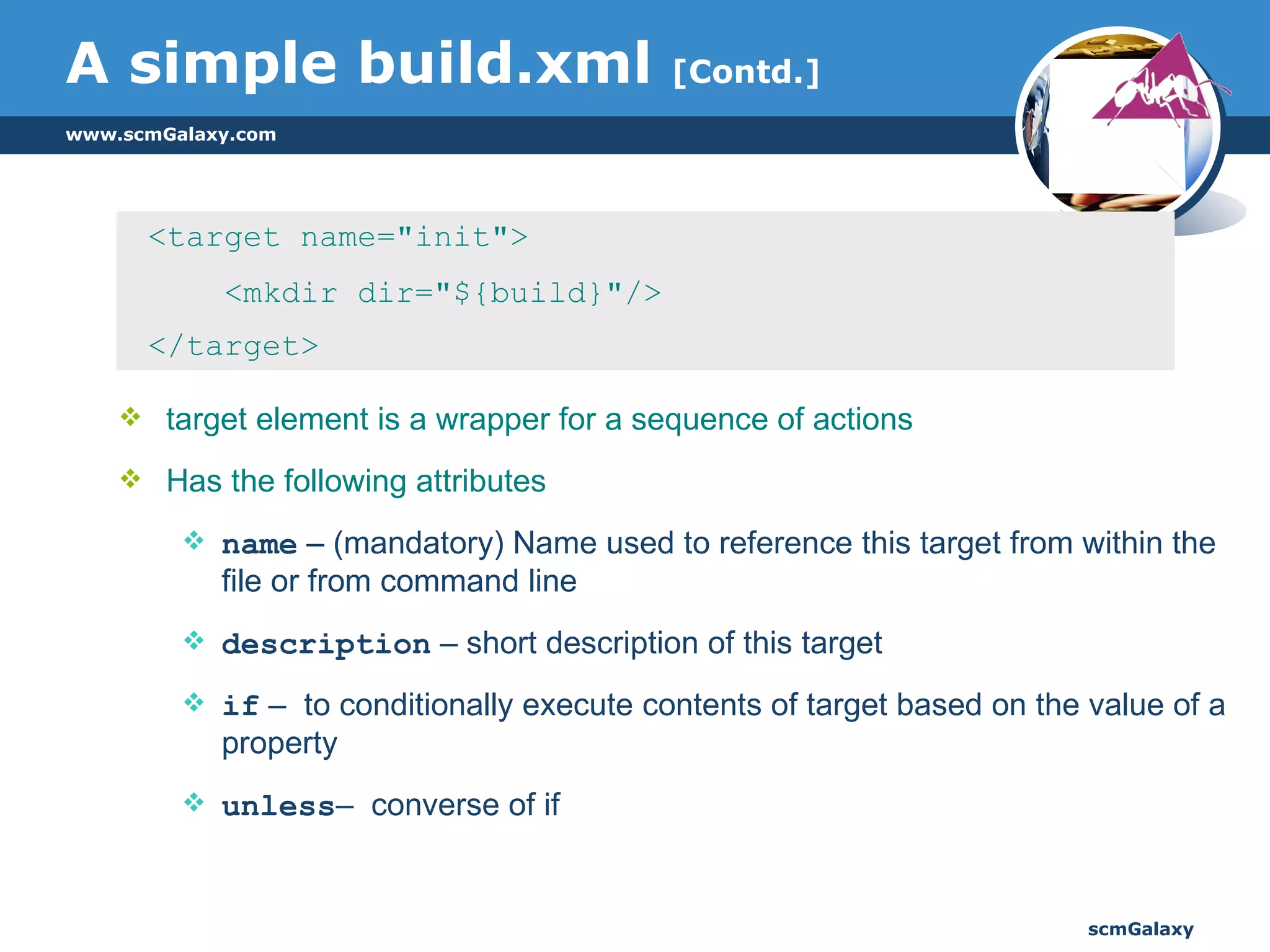 A simple build.xml  [Contd.] <target name="init"> <mkdir dir="${build}"/> </target> target element is a wrapper for a sequence of actions Has the following attributes name  – (mandatory) Name used to reference this target from within the file or from command line description  – short description of this target  if  –  to conditionally execute contents of target based on the value of a property unless –  converse of if  