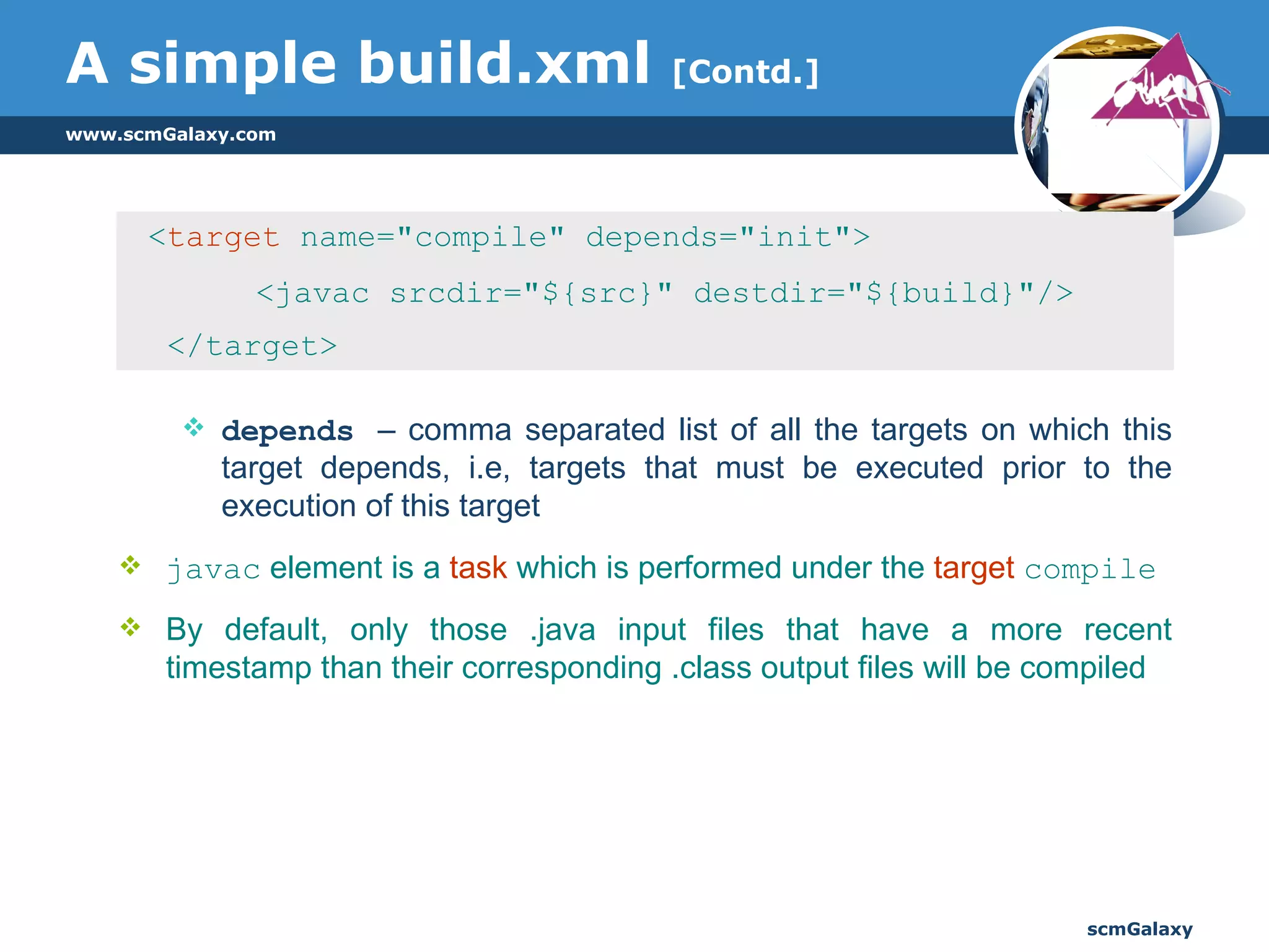 A simple build.xml  [Contd.] < target  name="compile" depends="init">  <javac srcdir="${src}" destdir="${build}"/>  </target>  depends  – comma separated list of all the targets on which this target depends, i.e, targets that must be executed prior to the execution of this target javac  element is a  task  which is performed under the  target   compile By default, only those .java input files that have a more recent timestamp than their corresponding .class output files will be compiled 
