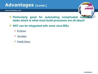 Advantages  [Contd.] Particularly good for automating complicated repetitive tasks which is what most build processes are all about! ANT can be integrated with most Java IDEs Eclipse Jbuilder IntelliJIdea 