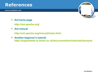 References Ant home page http://ant.apache.org/ Ant manual http://ant.apache.org/manual/index.html   Another beginner’s tutorial  http://supportweb.cs.bham.ac.uk/documentation/tutorials/docsystem/build/tutorials/ant/ant.html 