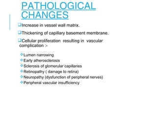 PATHOLOGICAL
CHANGES
Increase in vessel wall matrix.
Thickening of capillary basement membrane.
Cellular proliferation resulting in vascular
complication :-
Lumen narrowing
Early atherosclerosis
Sclerosis of glomerular capillaries
Retinopathy ( damage to retina)
Neuropathy (dysfunction of peripheral nerves)
Peripheral vascular insufficiency
 