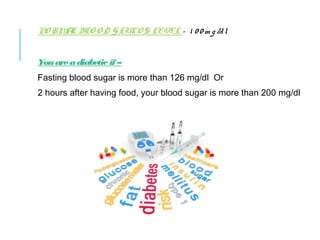 NORMAL BLOOD GLUCOS LEVEL – 100mg/dl
You are a diabetic if –
Fasting blood sugar is more than 126 mg/dl Or
2 hours after having food, your blood sugar is more than 200 mg/dl
 