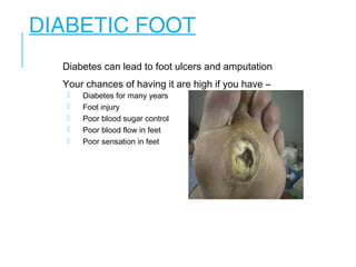 DIABETIC FOOT
Diabetes can lead to foot ulcers and amputation
Your chances of having it are high if you have –
 Diabetes for many years
 Foot injury
 Poor blood sugar control
 Poor blood flow in feet
 Poor sensation in feet
 