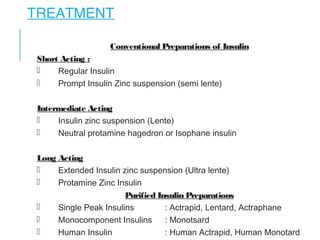 TREATMENT
Conventional Preparations of Insulin
Short Acting :
 Regular Insulin
 Prompt Insulin Zinc suspension (semi lente)
Intermediate Acting
 Insulin zinc suspension (Lente)
 Neutral protamine hagedron or Isophane insulin
Long Acting
 Extended Insulin zinc suspension (Ultra lente)
 Protamine Zinc Insulin
Purified Insulin Preparations
 Single Peak Insulins : Actrapid, Lentard, Actraphane
 Monocomponent Insulins : Monotsard
 Human Insulin : Human Actrapid, Human Monotard
 