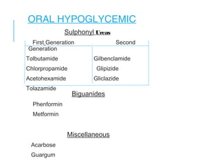 ORAL HYPOGLYCEMIC
Sulphonyl Ureas
First Generation Second
Generation
Tolbutamide Gilbenclamide
Chlorpropamide Glipizide
Acetohexamide Gliclazide
Tolazamide
Biguanides
Phenformin
Metformin
Miscellaneous
Acarbose
Guargum
 