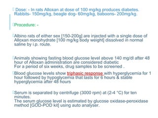  Dose: - In rats Alloxan at dose of 100 mg/kg produces diabetes.
Rabbits- 150mg/kg, beagle dog- 60mg/kg, baboons- 200mg/kg.
Procedure: -
Albino rats of either sex [150-200g] are injected with a single dose of
Alloxan monohydrate [100 mg/kg body weight] dissolved in normal
saline by i.p. route.
Animals showing fasting blood glucose level above 140 mg/dl after 48
hour of Alloxan administration are considered diabetic
For a period of six weeks, drug samples to be screened .
Blood glucose levels show triphasic response with hyperglycemia for 1
hour followed by hypoglycemia that lasts for 6 hours & stable
hyperglycemia after 48 hours
Serum is separated by centrifuge (3000 rpm) at (2-4 °C) for ten
minutes.
The serum glucose level is estimated by glucose oxidase-peroxidase
method [GOD-POD kit] using auto analyser.
 