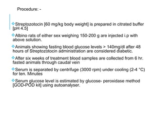 Procedure: -
Streptozotocin [60 mg/kg body weight] is prepared in citrated buffer
[pH 4.5]
Albino rats of either sex weighing 150-200 g are injected i.p with
above solution.
Animals showing fasting blood glucose levels > 140mg/dl after 48
hours of Streptozotocin administration are considered diabetic.
After six weeks of treatment blood samples are collected from 6 hr.
fasted animals through caudal vein
Serum is separated by centrifuge (3000 rpm) under cooling (2-4 °C)
for ten. Minutes
Serum glucose level is estimated by glucose- peroxidase method
[GOD-POD kit] using autoanalyser.
 