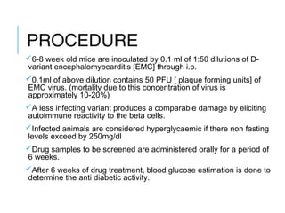 PROCEDURE
6-8 week old mice are inoculated by 0.1 ml of 1:50 dilutions of D-
variant encephalomyocarditis [EMC] through i.p.
0.1ml of above dilution contains 50 PFU [ plaque forming units] of
EMC virus. (mortality due to this concentration of virus is
approximately 10-20%)
A less infecting variant produces a comparable damage by eliciting
autoimmune reactivity to the beta cells.
Infected animals are considered hyperglycaemic if there non fasting
levels exceed by 250mg/dl
Drug samples to be screened are administered orally for a period of
6 weeks.
After 6 weeks of drug treatment, blood glucose estimation is done to
determine the anti diabetic activity.
 