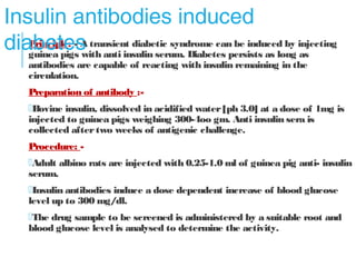 Principle: - A transient diabetic syndrome can be induced by injecting
guinea pigs with anti insulin serum. Diabetes persists as long as
antibodies are capable of reacting with insulin remaining in the circulation.
Preparation of antibody :-
Bovine insulin, dissolved in acidified water [ph 3.0] at a dose of 1mg is
injected to guinea pigs weighing 300-4oo gm. Anti insulin sera is collected
after two weeks of antigenic challenge.
Procedure: -
Adult albino rats are injected with 0.25-1.0 ml of guinea pig anti- insulin
serum.
Insulin antibodies induce a dose dependent increase of blood glucose
level up to 300 mg/ dl.
The drug sample to be screened is administered by a suitable root and
blood glucose level is analysed to determine the activity.
Insulin antibodies induced
diabetes
 