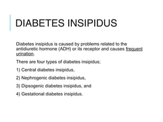 DIABETES INSIPIDUS
Diabetes insipidus is caused by problems related to the
antidiuretic hormone (ADH) or its receptor and causes frequent
urination.
There are four types of diabetes insipidus;
1) Central diabetes insipidus,
2) Nephrogenic diabetes insipidus,
3) Dipsogenic diabetes insipidus, and
4) Gestational diabetes insipidus.
 