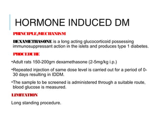 HORMONE INDUCED DM
PRINCIPLE/MECHANISM
DEXAMETHASONE is a long acting glucocorticoid possessing
immunosuppressant action in the islets and produces type 1 diabetes.
PROCEDURE
•Adult rats 150-200gm dexamethasone (2-5mg/kg i.p.)
•Repeated injection of same dose level is carried out for a period of 0-
30 days resulting in IDDM.
•The sample to be screened is administered through a suitable route,
blood glucose is measured.
LIMITATION
Long standing procedure.
 