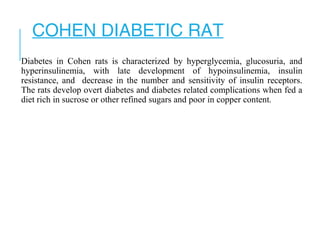 COHEN DIABETIC RAT
Diabetes in Cohen rats is characterized by hyperglycemia, glucosuria, and
hyperinsulinemia, with late development of hypoinsulinemia, insulin
resistance, and decrease in the number and sensitivity of insulin receptors.
The rats develop overt diabetes and diabetes related complications when fed a
diet rich in sucrose or other refined sugars and poor in copper content.
 