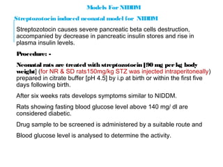 Models For NIDDM
Streptozotocin induced neonatal model for NIDDM
Streptozotocin causes severe pancreatic beta cells destruction,
accompanied by decrease in pancreatic insulin stores and rise in
plasma insulin levels.
Procedure: -
Neonatal rats are treated with streptozotocin [90 mg per kg body
weight] (for NR & SD rats150mg/kg STZ was injected intraperitoneally)
prepared in citrate buffer [pH 4.5] by i.p at birth or within the first five
days following birth.
After six weeks rats develops symptoms similar to NIDDM.
Rats showing fasting blood glucose level above 140 mg/ dl are
considered diabetic.
Drug sample to be screened is administered by a suitable route and
Blood glucose level is analysed to determine the activity.
 