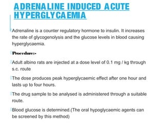 ADRENALINE INDUCED ACUTE
HYPERGLYCAEMIA
Adrenaline is a counter regulatory hormone to insulin. It increases
the rate of glycogenolysis and the glucose levels in blood causing
hyperglycaemia.
Procedure:-
Adult albino rats are injected at a dose level of 0.1 mg / kg through
s.c. route
The dose produces peak hyperglycaemic effect after one hour and
lasts up to four hours.
The drug sample to be analysed is administered through a suitable
route.
Blood glucose is determined.(The oral hypoglycaemic agents can
be screened by this method)
 