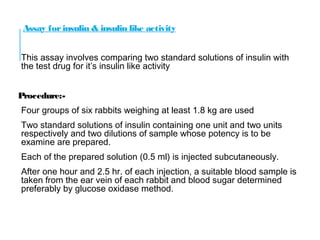 Assay for insulin & insulin like activity
This assay involves comparing two standard solutions of insulin with
the test drug for it’s insulin like activity
Procedure:-
Four groups of six rabbits weighing at least 1.8 kg are used
Two standard solutions of insulin containing one unit and two units
respectively and two dilutions of sample whose potency is to be
examine are prepared.
Each of the prepared solution (0.5 ml) is injected subcutaneously.
After one hour and 2.5 hr. of each injection, a suitable blood sample is
taken from the ear vein of each rabbit and blood sugar determined
preferably by glucose oxidase method.
 