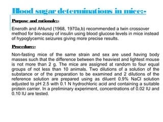 Blood sugardeterminations in mice:-
Purpose and rationale:-
Eneroth and Ahlund (1968, 1970a,b) recommended a twin crossover
method for bio-assay of insulin using blood glucose levels in mice instead
of hypoglycemic seizures giving more precise results.
Procedure:-
Non-fasting mice of the same strain and sex are used having body
masses such that the difference between the heaviest and lightest mouse
is not more than 2 g. The mice are assigned at random to four equal
groups of not less than 10 animals. Two dilutions of a solution of the
substance or of the preparation to be examined and 2 dilutions of the
reference solution are prepared using as diluent 0.9% NaCl solution
adjusted to pH 2.5 with 0.1 N hydrochloric acid and containing a suitable
protein carrier. In a preliminary experiment, concentrations of 0.02 IU and
0.10 IU are tested.
 