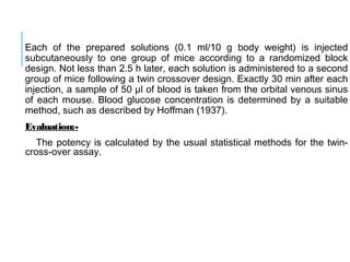 Each of the prepared solutions (0.1 ml/10 g body weight) is injected
subcutaneously to one group of mice according to a randomized block
design. Not less than 2.5 h later, each solution is administered to a second
group of mice following a twin crossover design. Exactly 30 min after each
injection, a sample of 50 μl of blood is taken from the orbital venous sinus
of each mouse. Blood glucose concentration is determined by a suitable
method, such as described by Hoffman (1937).
Evaluation:-
The potency is calculated by the usual statistical methods for the twin-
cross-over assay.
 
