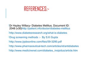 REFERENCES:-
Dr Hayley Willacy- Diabetes Mellitus, Document ID:
2048 (v30)http://patient.info/doctor/diabetes-mellitus
http://www.diabetesresearch.org/what-is-diabetes
Drug screening methods :- By S.K Gupta
http://www.ijrpbsonline.com/files/59-3290.pdf
http://www.pharmaceutical-tech.com/articles/id/antidiabetes
http://www.medicinenet.com/diabetes_insipidus/article.htm
 