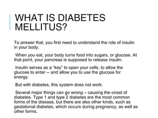 WHAT IS DIABETES
MELLITUS?
To answer that, you first need to understand the role of insulin
in your body.  
When you eat, your body turns food into sugars, or glucose. At
that point, your pancreas is supposed to release insulin.  
Insulin serves as a “key” to open your cells, to allow the
glucose to enter -- and allow you to use the glucose for
energy.  
But with diabetes, this system does not work.  
Several major things can go wrong – causing the onset of
diabetes. Type 1 and type 2 diabetes are the most common
forms of the disease, but there are also other kinds, such as
gestational diabetes, which occurs during pregnancy, as well as
other forms.   
 
