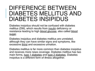 DIFFERENCE BETWEEN
DIABETES MELLITUS AND
DIABETES INSIPIDUS
Diabetes insipidus should not be confused with diabetes
mellitus (DM), which results from insulin deficiency or
resistance leading to high blood glucose, also called blood
sugar.
Diabetes insipidus and diabetes mellitus are unrelated,
although they can have similar signs and symptoms, like
excessive thirst and excessive urination.
Diabetes mellitus is far more common than diabetes insipidus
and receives more news coverage. Diabetes mellitus has two
main forms, type 1 diabetes and type 2 diabetes. Diabetes
insipidus is a different form of illness altogether.
 