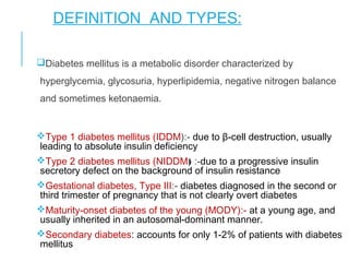 DEFINITION AND TYPES:
Diabetes mellitus is a metabolic disorder characterized by
hyperglycemia, glycosuria, hyperlipidemia, negative nitrogen balance
and sometimes ketonaemia.
Type 1 diabetes mellitus (IDDM):- due to β-cell destruction, usually
leading to absolute insulin deficiency
Type 2 diabetes mellitus (NIDDM) :-due to a progressive insulin
secretory defect on the background of insulin resistance
Gestational diabetes, Type III:- diabetes diagnosed in the second or
third trimester of pregnancy that is not clearly overt diabetes
Maturity-onset diabetes of the young (MODY):- at a young age, and
usually inherited in an autosomal-dominant manner.
Secondary diabetes: accounts for only 1-2% of patients with diabetes
mellitus
 