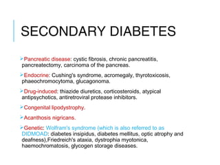 SECONDARY DIABETES
Pancreatic disease: cystic fibrosis, chronic pancreatitis,
pancreatectomy, carcinoma of the pancreas.
Endocrine: Cushing's syndrome, acromegaly, thyrotoxicosis,
phaeochromocytoma, glucagonoma.
Drug-induced: thiazide diuretics, corticosteroids, atypical
antipsychotics, antiretroviral protease inhibitors.
Congenital lipodystrophy.
Acanthosis nigricans.
Genetic: Wolfram's syndrome (which is also referred to as
DIDMOAD: diabetes insipidus, diabetes mellitus, optic atrophy and
deafness),Friedreich's ataxia, dystrophia myotonica,
haemochromatosis, glycogen storage diseases.
 