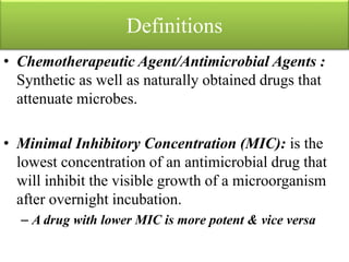 Definitions
• Chemotherapeutic Agent/Antimicrobial Agents :
Synthetic as well as naturally obtained drugs that
attenuate microbes.
• Minimal Inhibitory Concentration (MIC): is the
lowest concentration of an antimicrobial drug that
will inhibit the visible growth of a microorganism
after overnight incubation.
– A drug with lower MIC is more potent & vice versa
 