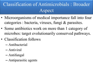 Classification of Antimicrobials : Broader
Aspect
• Microorganisms of medical importance fall into four
categories : bacteria, viruses, fungi & parasites.
• Some antibiotics work on more than 1 category of
microbes: target evolutionarily conserved pathways.
• Classification follows
– Antibacterial
– Antiviral
– Antifungal
– Antiparasitic agents
 